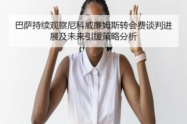 巴萨持续观察尼科威廉姆斯转会费谈判进展及未来引援策略分析（kaiyun）